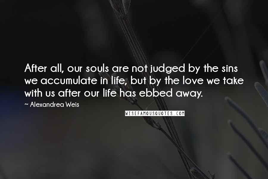 Alexandrea Weis Quotes: After all, our souls are not judged by the sins we accumulate in life, but by the love we take with us after our life has ebbed away.