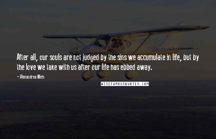 Alexandrea Weis Quotes: After all, our souls are not judged by the sins we accumulate in life, but by the love we take with us after our life has ebbed away.