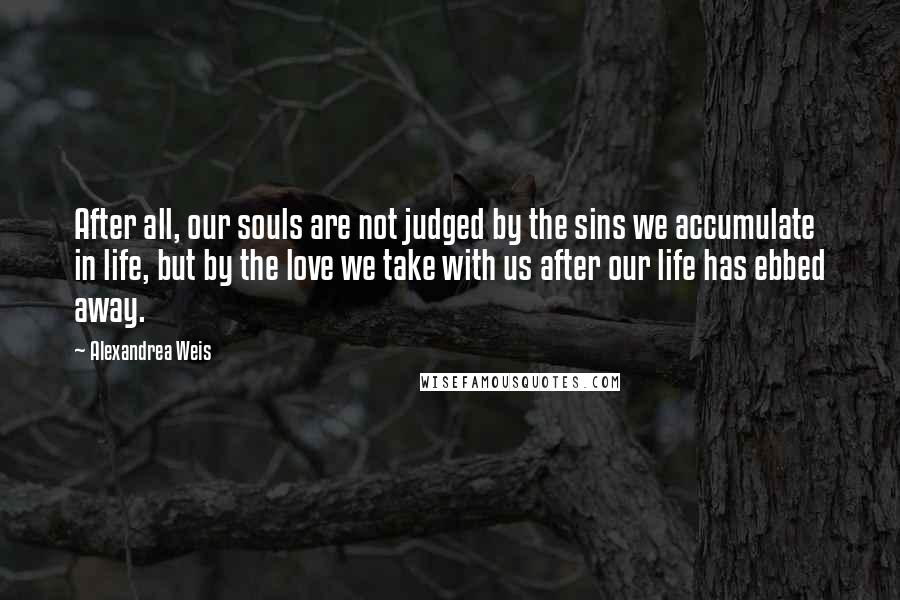 Alexandrea Weis Quotes: After all, our souls are not judged by the sins we accumulate in life, but by the love we take with us after our life has ebbed away.