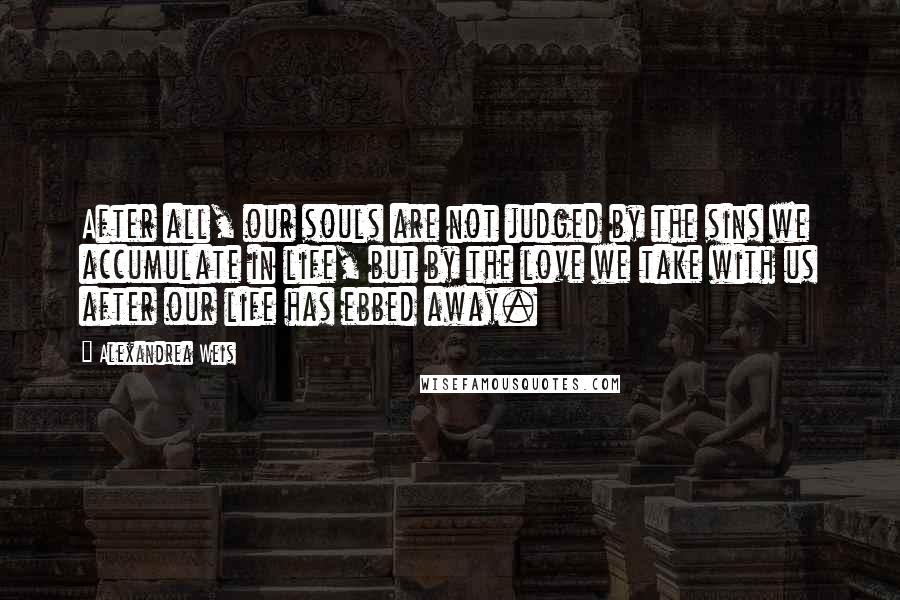 Alexandrea Weis Quotes: After all, our souls are not judged by the sins we accumulate in life, but by the love we take with us after our life has ebbed away.