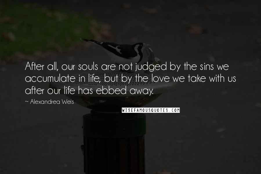 Alexandrea Weis Quotes: After all, our souls are not judged by the sins we accumulate in life, but by the love we take with us after our life has ebbed away.