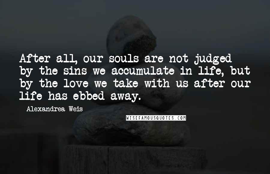 Alexandrea Weis Quotes: After all, our souls are not judged by the sins we accumulate in life, but by the love we take with us after our life has ebbed away.