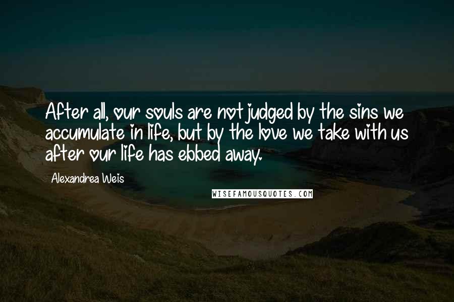 Alexandrea Weis Quotes: After all, our souls are not judged by the sins we accumulate in life, but by the love we take with us after our life has ebbed away.