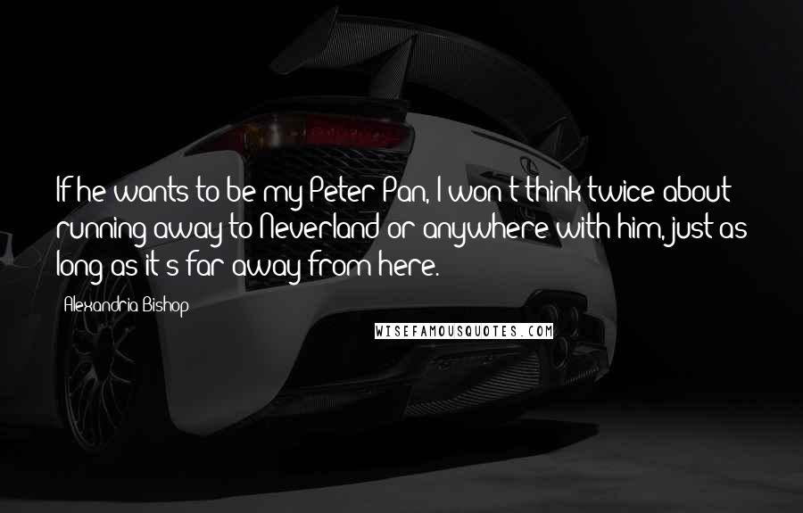 Alexandria Bishop Quotes: If he wants to be my Peter Pan, I won't think twice about running away to Neverland or anywhere with him, just as long as it's far away from here.