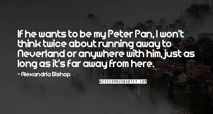 Alexandria Bishop Quotes: If he wants to be my Peter Pan, I won't think twice about running away to Neverland or anywhere with him, just as long as it's far away from here.