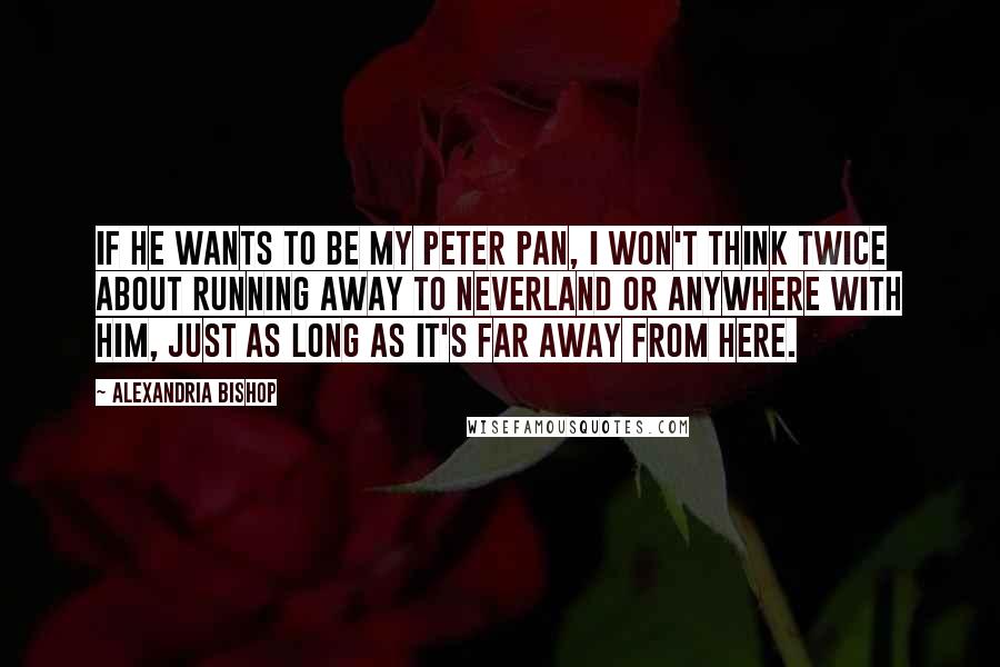 Alexandria Bishop Quotes: If he wants to be my Peter Pan, I won't think twice about running away to Neverland or anywhere with him, just as long as it's far away from here.