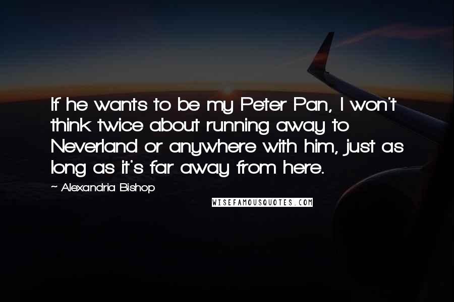 Alexandria Bishop Quotes: If he wants to be my Peter Pan, I won't think twice about running away to Neverland or anywhere with him, just as long as it's far away from here.