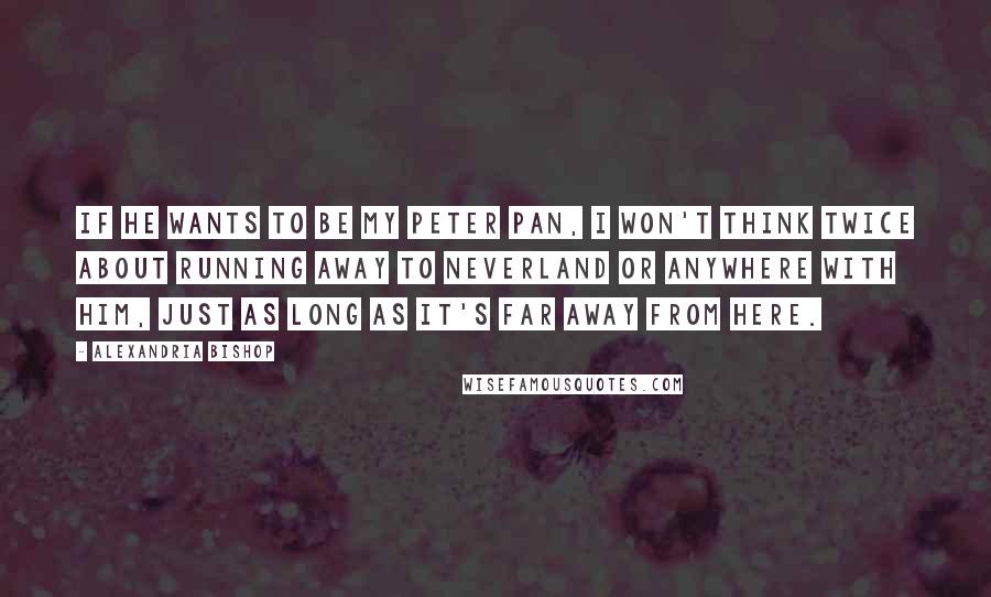 Alexandria Bishop Quotes: If he wants to be my Peter Pan, I won't think twice about running away to Neverland or anywhere with him, just as long as it's far away from here.