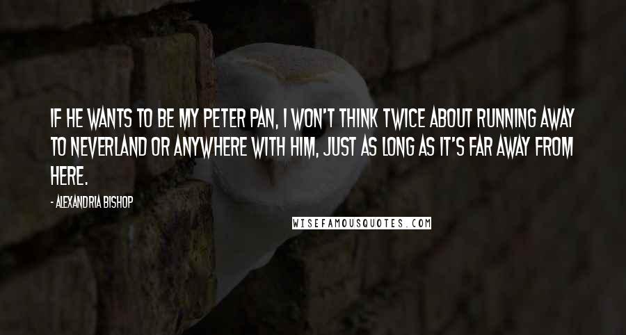 Alexandria Bishop Quotes: If he wants to be my Peter Pan, I won't think twice about running away to Neverland or anywhere with him, just as long as it's far away from here.