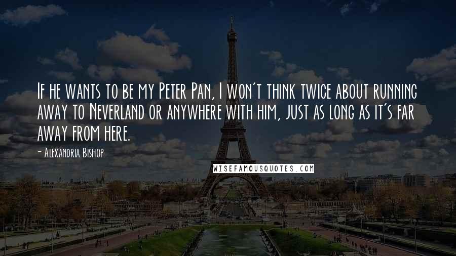 Alexandria Bishop Quotes: If he wants to be my Peter Pan, I won't think twice about running away to Neverland or anywhere with him, just as long as it's far away from here.