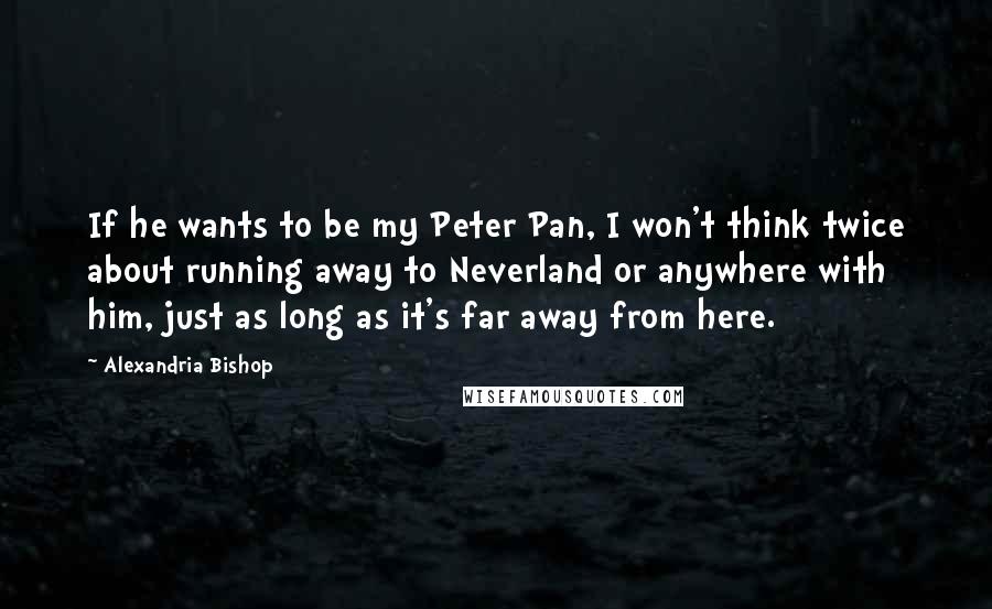 Alexandria Bishop Quotes: If he wants to be my Peter Pan, I won't think twice about running away to Neverland or anywhere with him, just as long as it's far away from here.