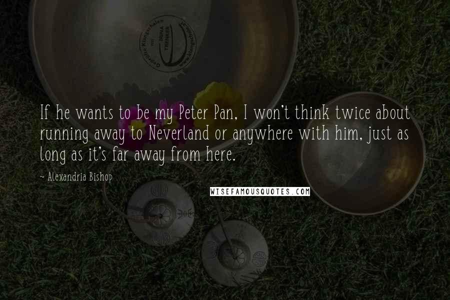 Alexandria Bishop Quotes: If he wants to be my Peter Pan, I won't think twice about running away to Neverland or anywhere with him, just as long as it's far away from here.