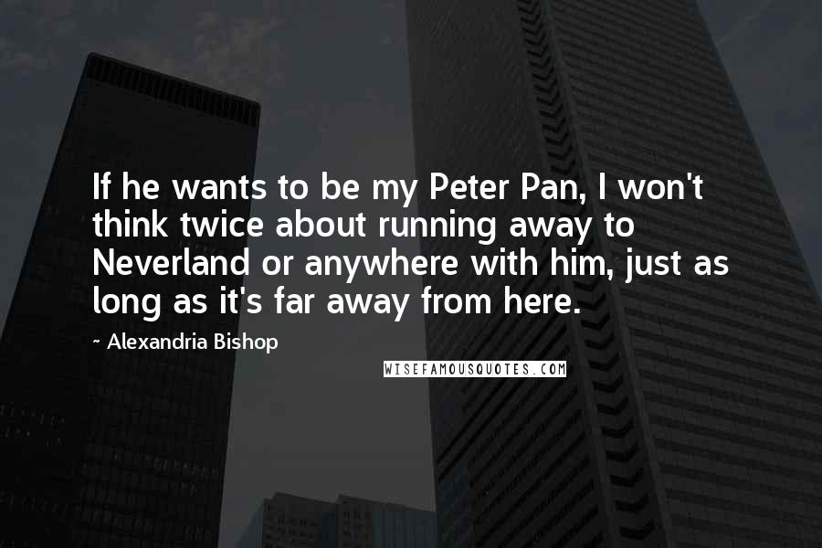 Alexandria Bishop Quotes: If he wants to be my Peter Pan, I won't think twice about running away to Neverland or anywhere with him, just as long as it's far away from here.