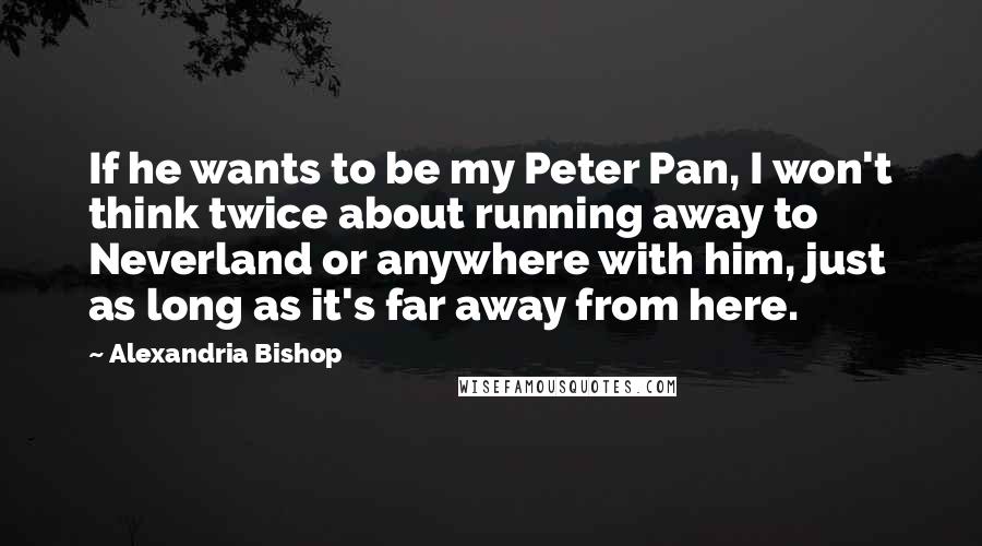 Alexandria Bishop Quotes: If he wants to be my Peter Pan, I won't think twice about running away to Neverland or anywhere with him, just as long as it's far away from here.