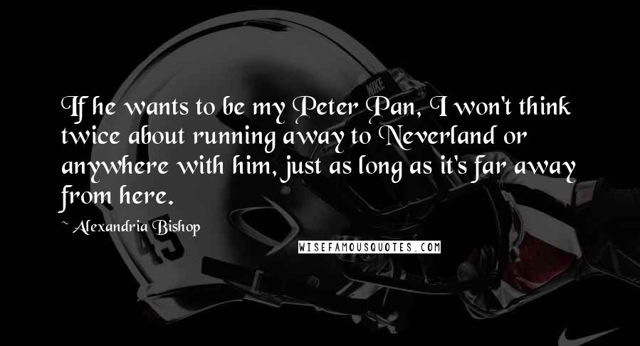 Alexandria Bishop Quotes: If he wants to be my Peter Pan, I won't think twice about running away to Neverland or anywhere with him, just as long as it's far away from here.