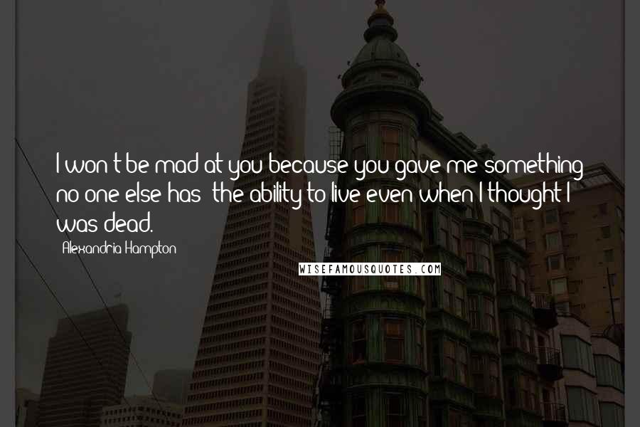 Alexandria Hampton Quotes: I won't be mad at you because you gave me something no one else has: the ability to live even when I thought I was dead.