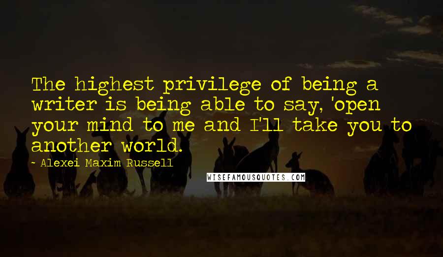 Alexei Maxim Russell Quotes: The highest privilege of being a writer is being able to say, 'open your mind to me and I'll take you to another world.