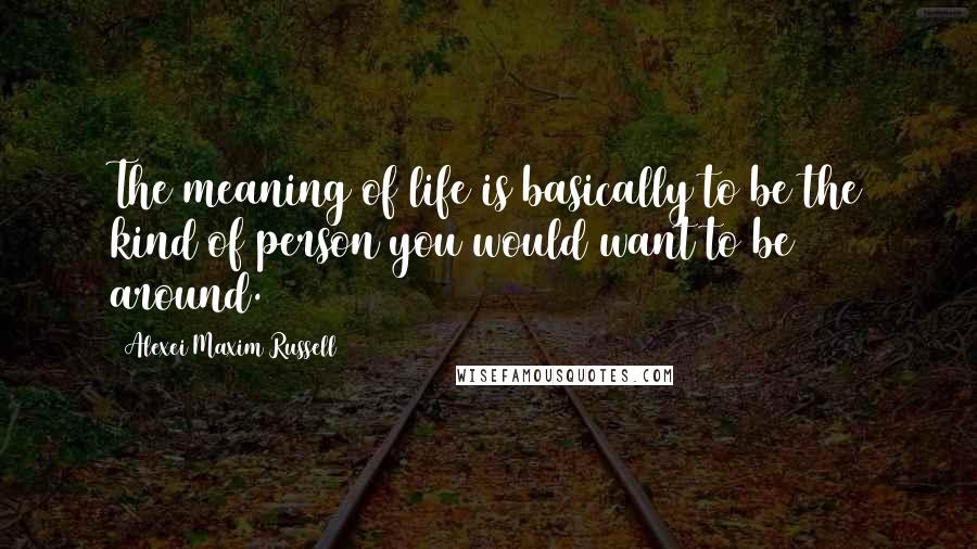 Alexei Maxim Russell Quotes: The meaning of life is basically to be the kind of person you would want to be around.