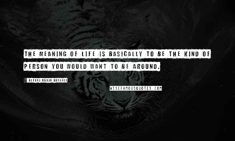 Alexei Maxim Russell Quotes: The meaning of life is basically to be the kind of person you would want to be around.