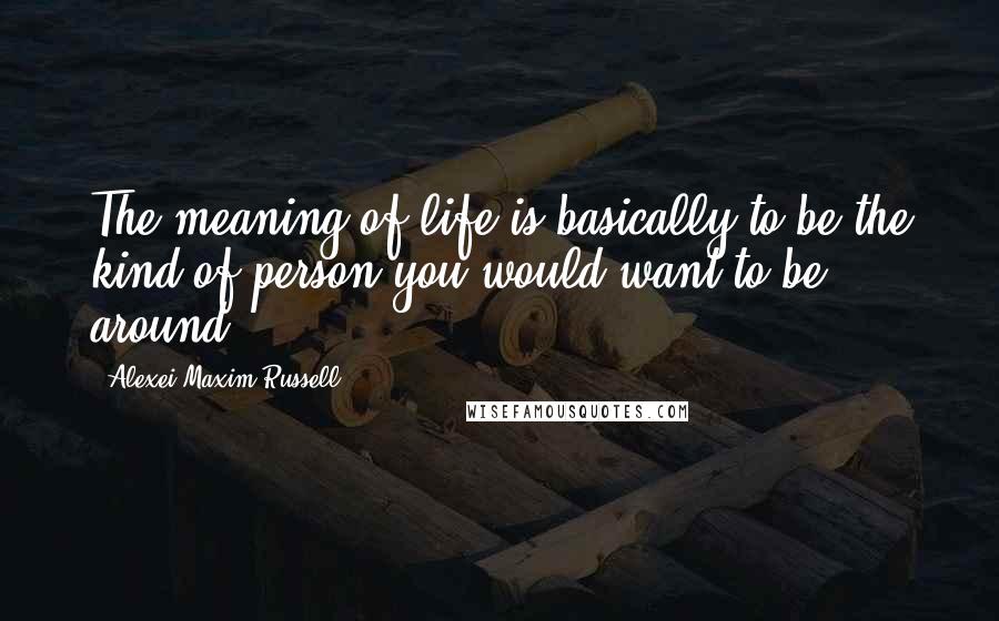 Alexei Maxim Russell Quotes: The meaning of life is basically to be the kind of person you would want to be around.