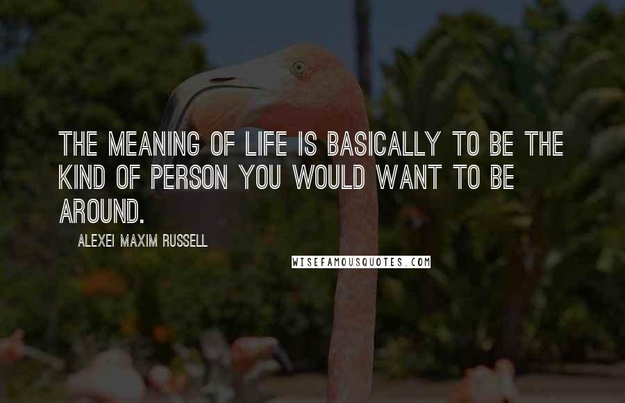 Alexei Maxim Russell Quotes: The meaning of life is basically to be the kind of person you would want to be around.