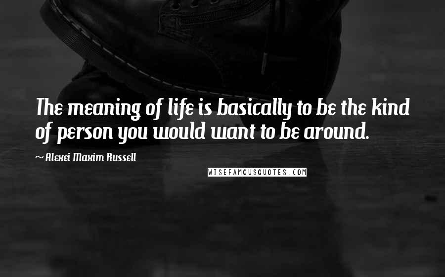 Alexei Maxim Russell Quotes: The meaning of life is basically to be the kind of person you would want to be around.