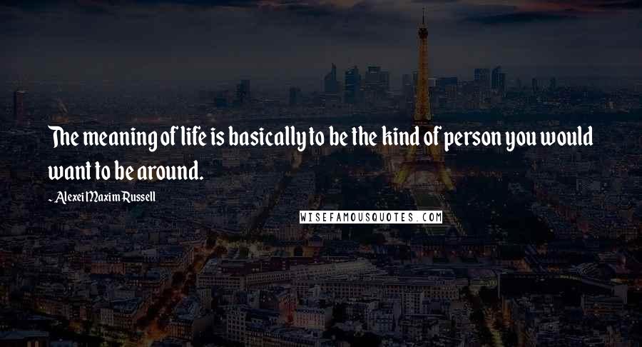 Alexei Maxim Russell Quotes: The meaning of life is basically to be the kind of person you would want to be around.