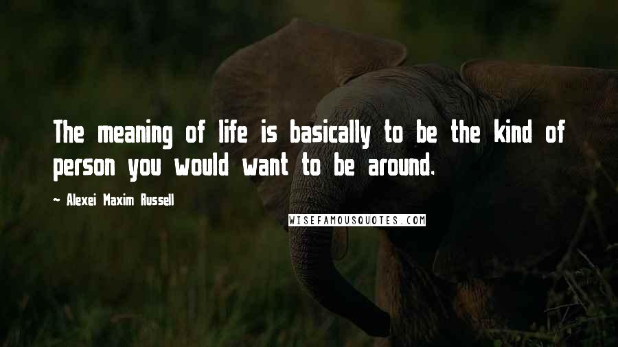 Alexei Maxim Russell Quotes: The meaning of life is basically to be the kind of person you would want to be around.