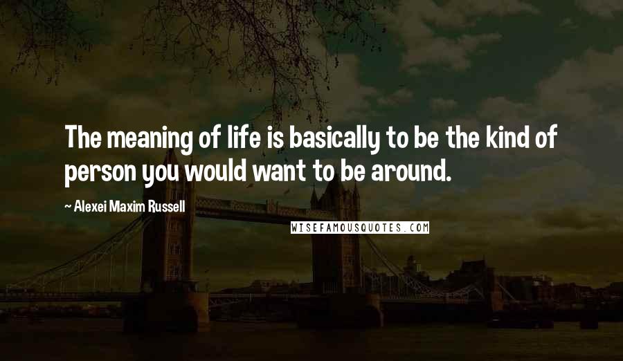 Alexei Maxim Russell Quotes: The meaning of life is basically to be the kind of person you would want to be around.