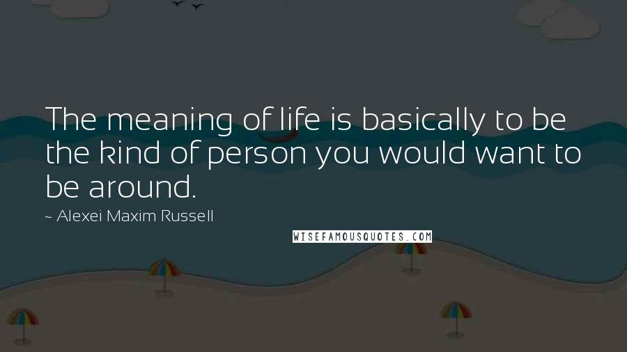 Alexei Maxim Russell Quotes: The meaning of life is basically to be the kind of person you would want to be around.