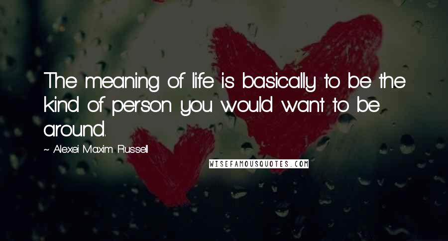 Alexei Maxim Russell Quotes: The meaning of life is basically to be the kind of person you would want to be around.