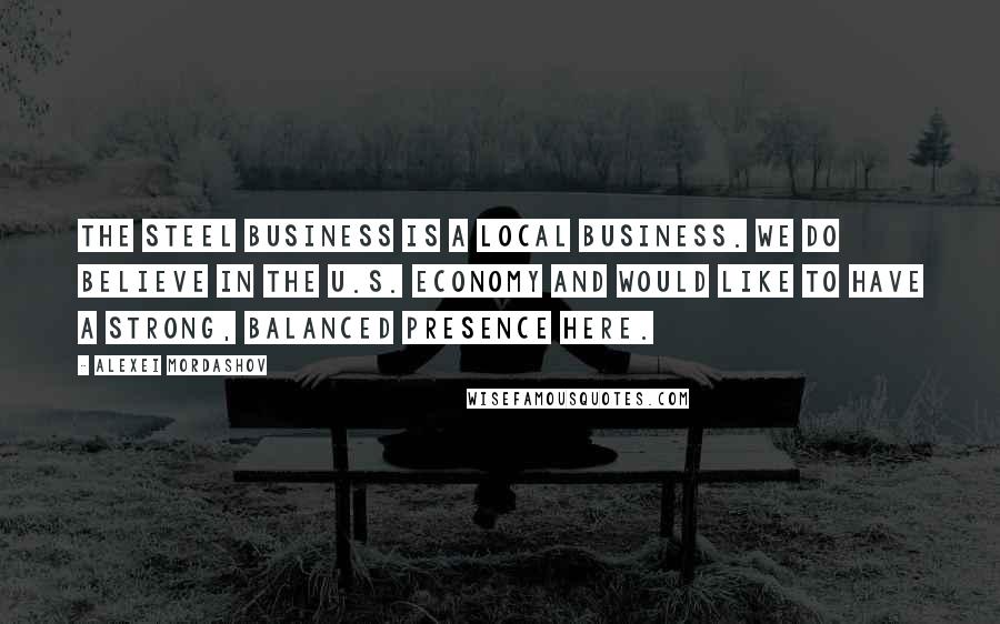 Alexei Mordashov Quotes: The steel business is a local business. We do believe in the U.S. economy and would like to have a strong, balanced presence here.