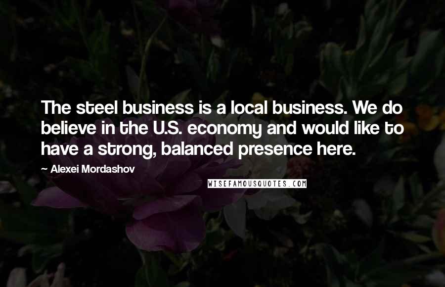 Alexei Mordashov Quotes: The steel business is a local business. We do believe in the U.S. economy and would like to have a strong, balanced presence here.