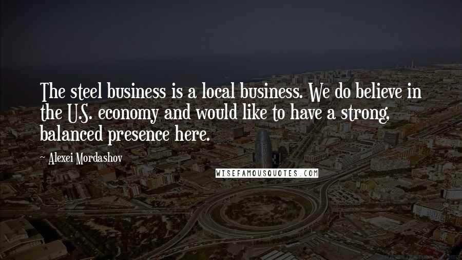 Alexei Mordashov Quotes: The steel business is a local business. We do believe in the U.S. economy and would like to have a strong, balanced presence here.