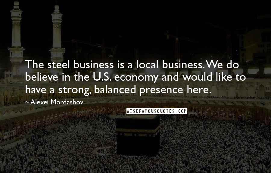 Alexei Mordashov Quotes: The steel business is a local business. We do believe in the U.S. economy and would like to have a strong, balanced presence here.