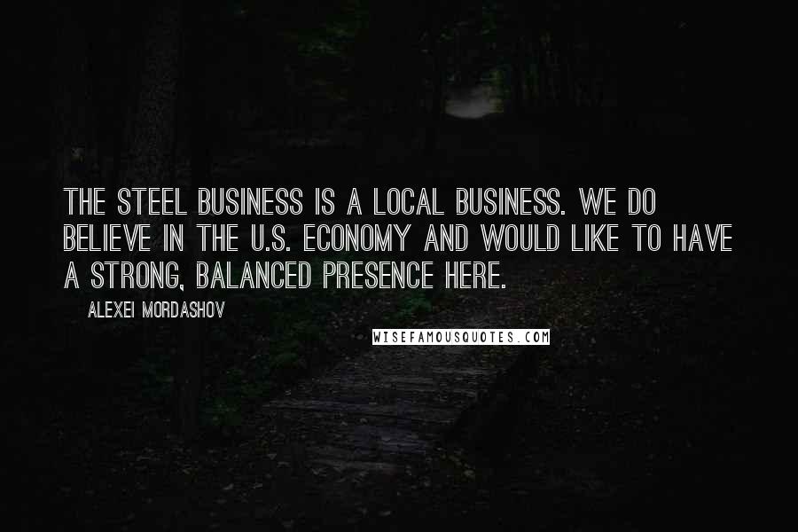 Alexei Mordashov Quotes: The steel business is a local business. We do believe in the U.S. economy and would like to have a strong, balanced presence here.