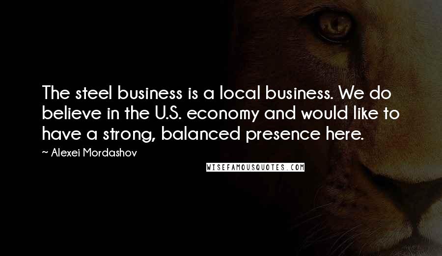 Alexei Mordashov Quotes: The steel business is a local business. We do believe in the U.S. economy and would like to have a strong, balanced presence here.