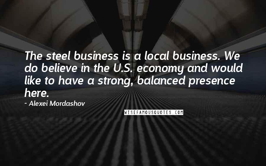 Alexei Mordashov Quotes: The steel business is a local business. We do believe in the U.S. economy and would like to have a strong, balanced presence here.