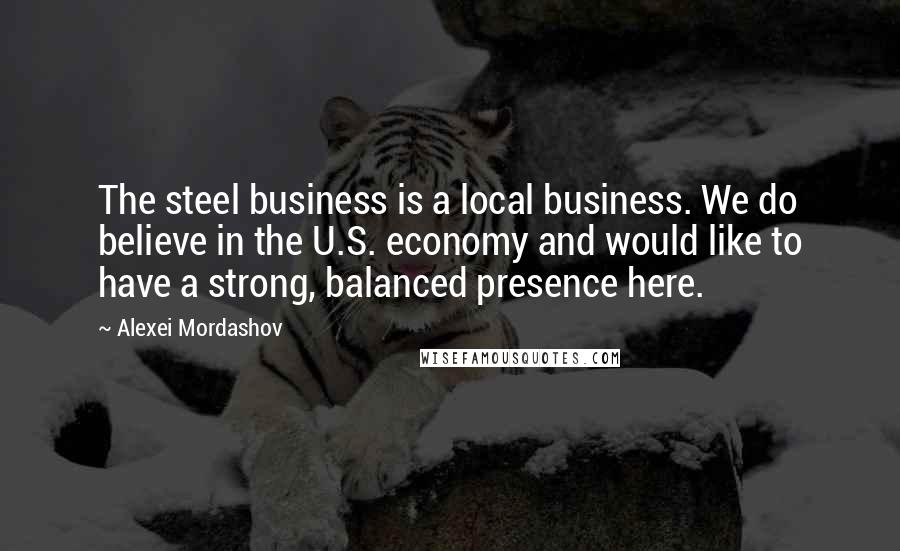 Alexei Mordashov Quotes: The steel business is a local business. We do believe in the U.S. economy and would like to have a strong, balanced presence here.