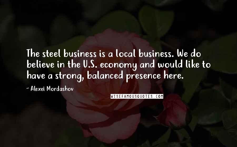 Alexei Mordashov Quotes: The steel business is a local business. We do believe in the U.S. economy and would like to have a strong, balanced presence here.