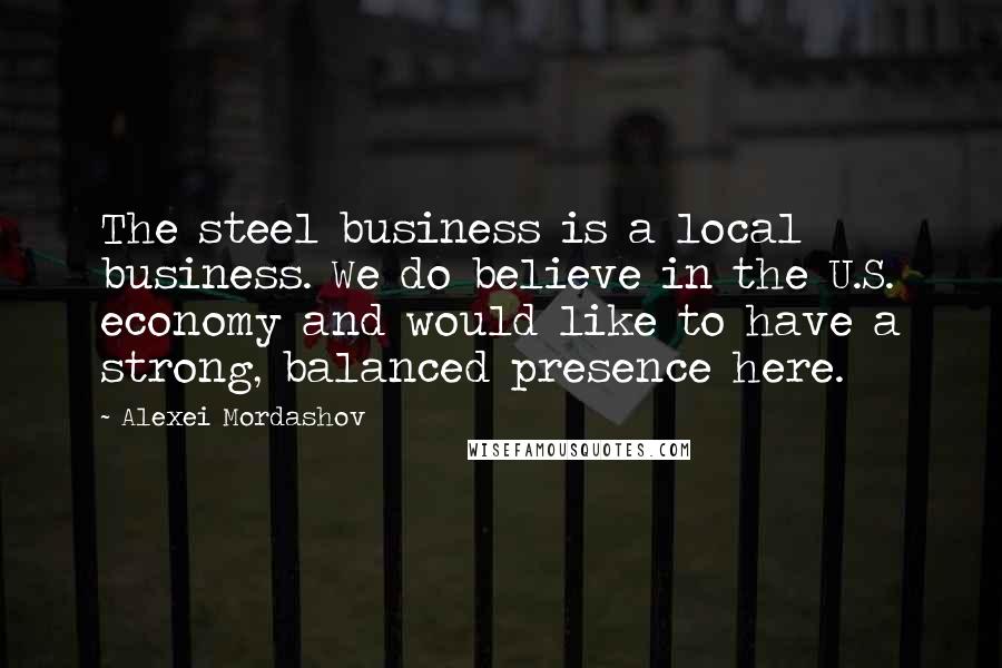 Alexei Mordashov Quotes: The steel business is a local business. We do believe in the U.S. economy and would like to have a strong, balanced presence here.