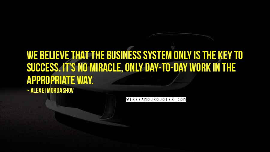 Alexei Mordashov Quotes: We believe that the business system only is the key to success. It's no miracle, only day-to-day work in the appropriate way.