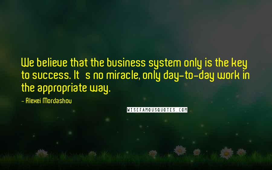 Alexei Mordashov Quotes: We believe that the business system only is the key to success. It's no miracle, only day-to-day work in the appropriate way.