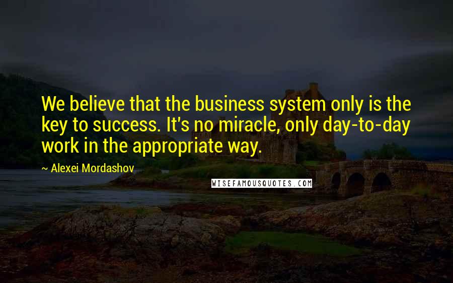 Alexei Mordashov Quotes: We believe that the business system only is the key to success. It's no miracle, only day-to-day work in the appropriate way.