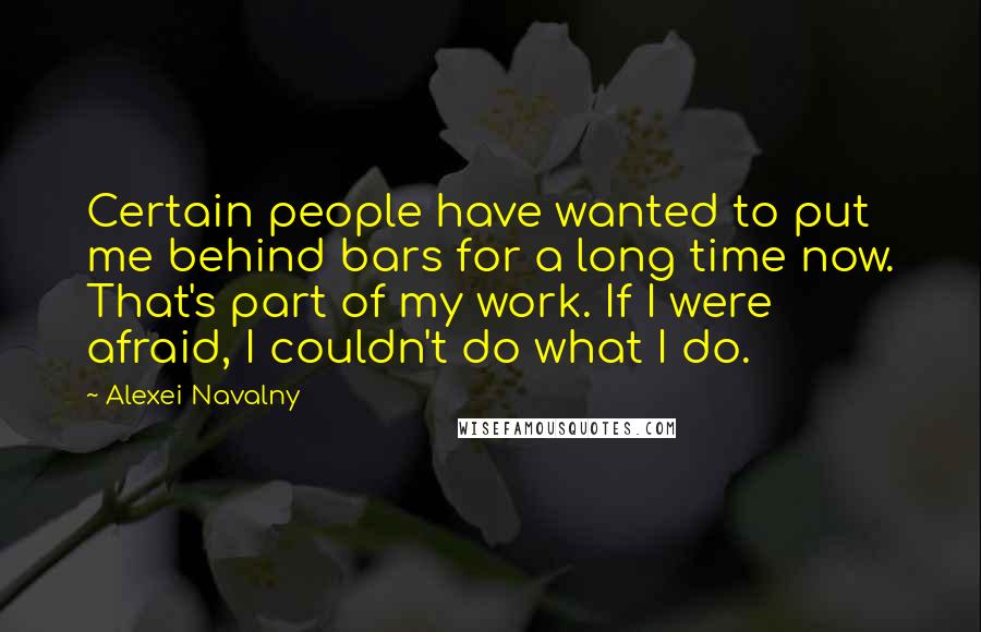 Alexei Navalny Quotes: Certain people have wanted to put me behind bars for a long time now. That's part of my work. If I were afraid, I couldn't do what I do.