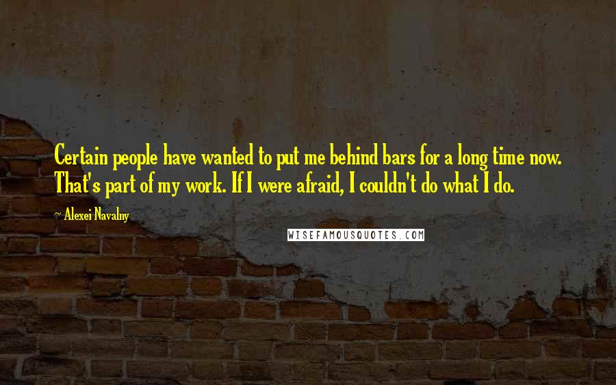 Alexei Navalny Quotes: Certain people have wanted to put me behind bars for a long time now. That's part of my work. If I were afraid, I couldn't do what I do.