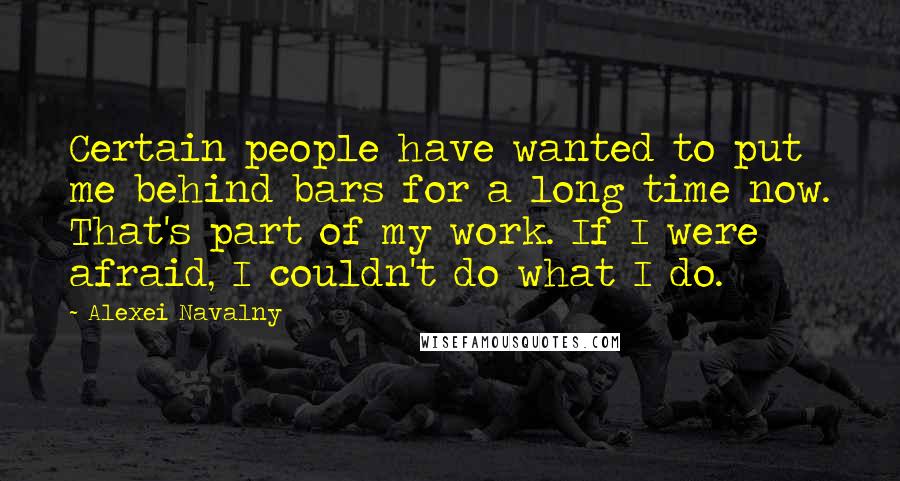 Alexei Navalny Quotes: Certain people have wanted to put me behind bars for a long time now. That's part of my work. If I were afraid, I couldn't do what I do.