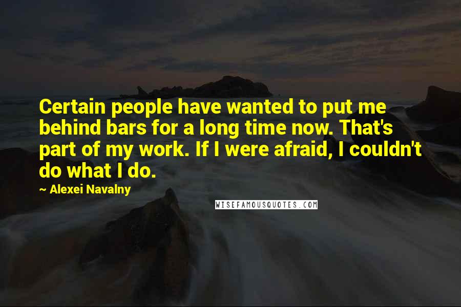 Alexei Navalny Quotes: Certain people have wanted to put me behind bars for a long time now. That's part of my work. If I were afraid, I couldn't do what I do.