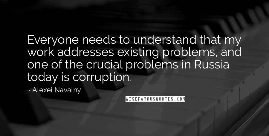 Alexei Navalny Quotes: Everyone needs to understand that my work addresses existing problems, and one of the crucial problems in Russia today is corruption.