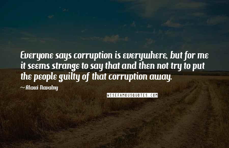 Alexei Navalny Quotes: Everyone says corruption is everywhere, but for me it seems strange to say that and then not try to put the people guilty of that corruption away.